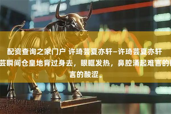 配资查询之家门户 许琦芸夏亦轩—许琦芸夏亦轩 许琦芸瞬间仓皇地背过身去，眼眶发热，鼻腔涌起难言的酸涩。