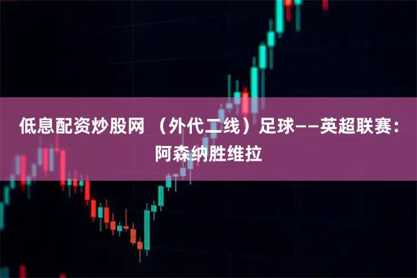 低息配资炒股网 （外代二线）足球——英超联赛：阿森纳胜维拉