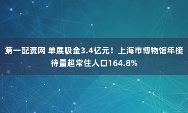 第一配资网 单展吸金3.4亿元！上海市博物馆年接待量超常住人口164.8%