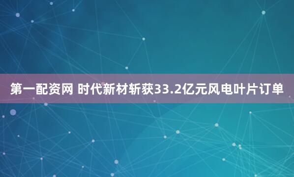 第一配资网 时代新材斩获33.2亿元风电叶片订单