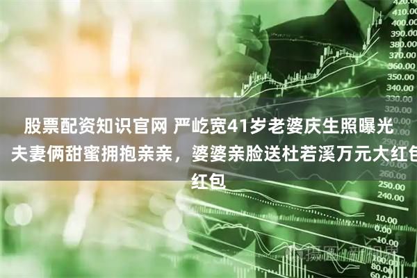 股票配资知识官网 严屹宽41岁老婆庆生照曝光！夫妻俩甜蜜拥抱亲亲，婆婆亲脸送杜若溪万元大红包