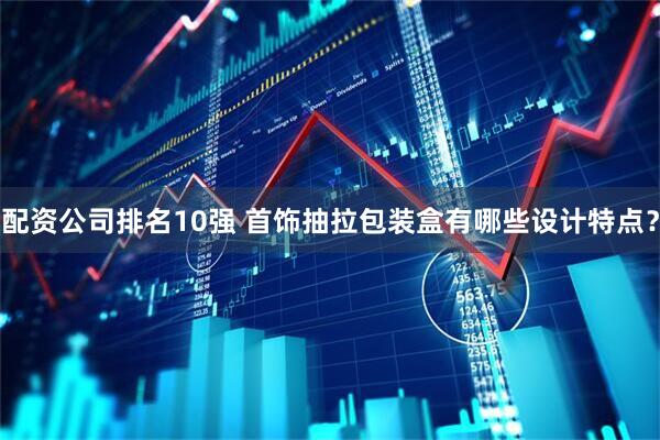 配资公司排名10强 首饰抽拉包装盒有哪些设计特点？