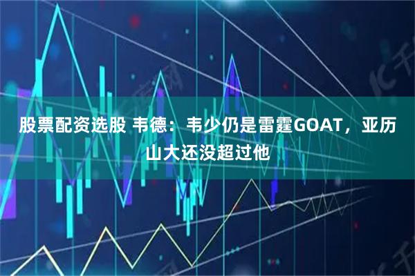 股票配资选股 韦德：韦少仍是雷霆GOAT，亚历山大还没超过他