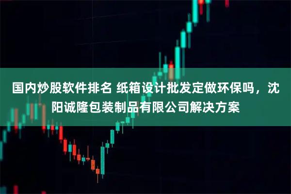 国内炒股软件排名 纸箱设计批发定做环保吗,沈阳诚隆包装制品有限公司解决方案