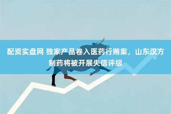 配资实盘网 独家产品卷入医药行贿案，山东汉方制药将被开展失信评级