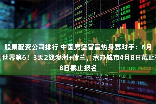 股票配资公司排行 中国男篮官宣热身赛对手：6月硬刚世界第6！3天2战澳洲+荷兰，承办城市4月8日截止报名