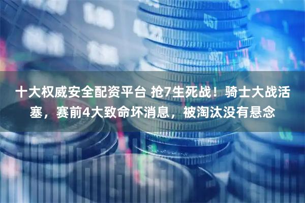 十大权威安全配资平台 抢7生死战！骑士大战活塞，赛前4大致命坏消息，被淘汰没有悬念