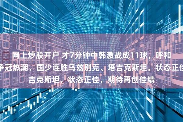 网上炒股开户 才7分钟中韩激战成11球，呼和浩特热身赛引发争冠热潮，国少连胜乌兹别克、塔吉克斯坦，状态正佳，期待再创佳绩