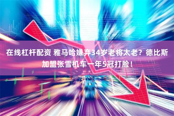 在线杠杆配资 雅马哈嫌弃34岁老将太老？德比斯加盟张雪机车一年5冠打脸！