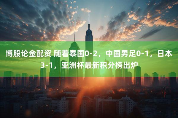博股论金配资 随着泰国0-2,中国男足0-1,日本3-1,亚洲杯最新积分榜出炉