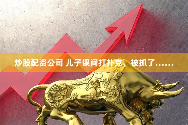 炒股配资公司 儿子课间打扑克,被抓了……