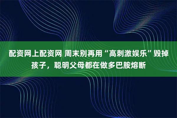 配资网上配资网 周末别再用“高刺激娱乐”毁掉孩子，聪明父母都在做多巴胺熔断