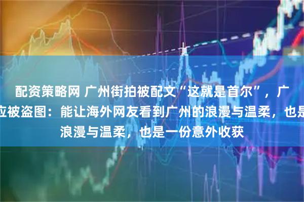 配资策略网 广州街拍被配文“这就是首尔”，广州大三学生回应被盗图：能让海外网友看到广州的浪漫与温柔，也是一份意外收获
