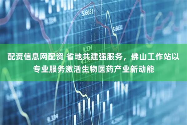 配资信息网配资 省地共建强服务，佛山工作站以专业服务激活生物医药产业新动能