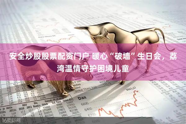 安全炒股股票配资门户 暖心“破墙”生日会，荔湾温情守护困境儿童