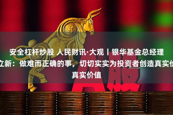 安全杠杆炒股 人民财讯·大观丨银华基金总经理王立新：做难而正确的事，切切实实为投资者创造真实价值