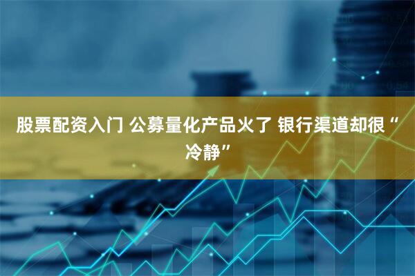 股票配资入门 公募量化产品火了 银行渠道却很“冷静”