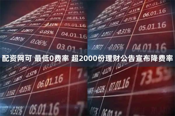 配资网可 最低0费率 超2000份理财公告宣布降费率