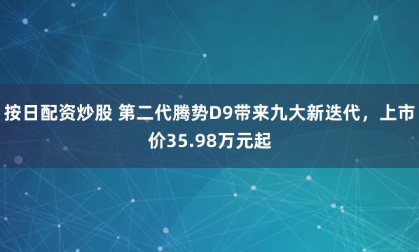 按日配资炒股 第二代腾势D9带来九大新迭代，上市价35.98万元起