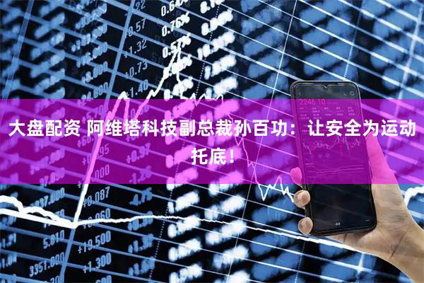 大盘配资 阿维塔科技副总裁孙百功：让安全为运动托底！