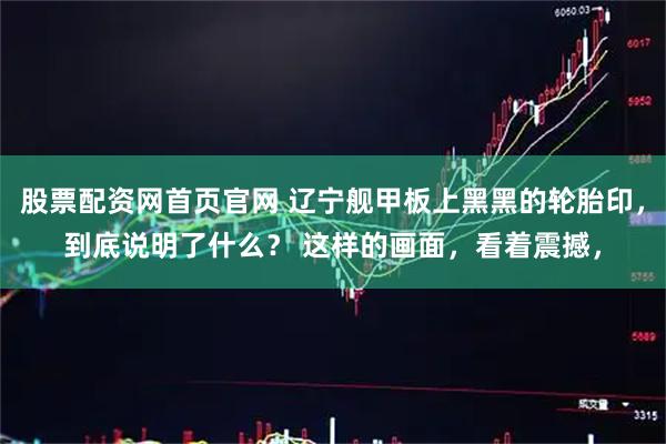 股票配资网首页官网 辽宁舰甲板上黑黑的轮胎印，到底说明了什么？ 这样的画面，看着震撼，