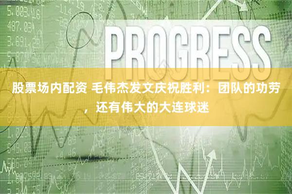 股票场内配资 毛伟杰发文庆祝胜利：团队的功劳，还有伟大的大连球迷