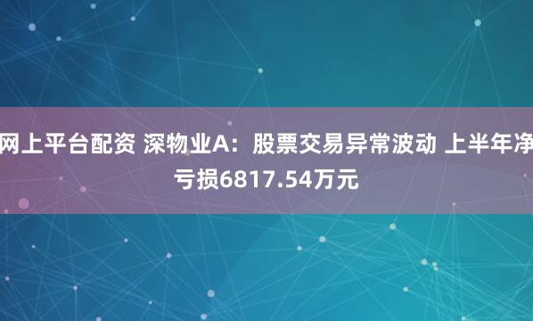 网上平台配资 深物业A：股票交易异常波动 上半年净亏损6817.54万元